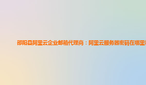 邵阳县阿里云企业邮箱代理商：阿里云服务器密码在哪里看