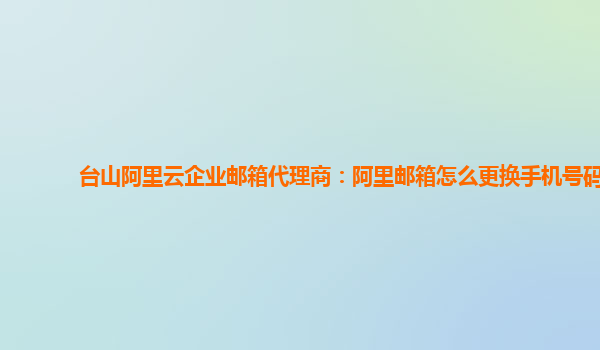 台山阿里云企业邮箱代理商：阿里邮箱怎么更换手机号码