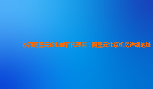 沙河阿里云企业邮箱代理商：阿里云北京机房详细地址