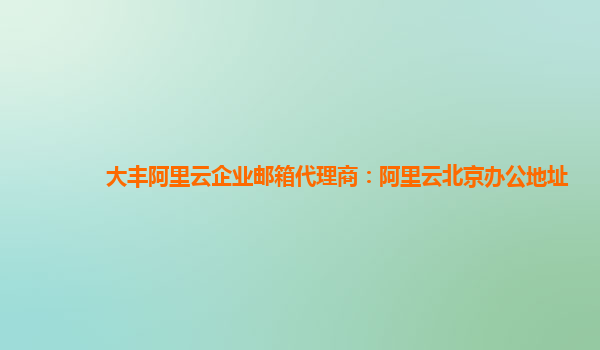 大丰阿里云企业邮箱代理商：阿里云北京办公地址