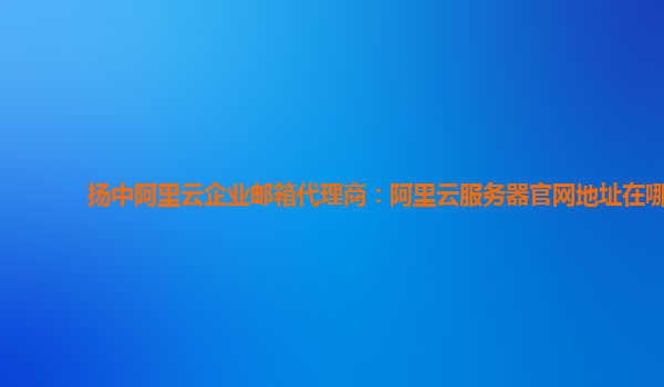 扬中阿里云企业邮箱代理商：阿里云服务器官网地址在哪