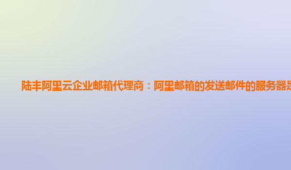 陆丰阿里云企业邮箱代理商：阿里邮箱的发送邮件的服务器是什么