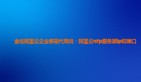 金坛阿里云企业邮箱代理商：阿里云ntp服务器ip和端口