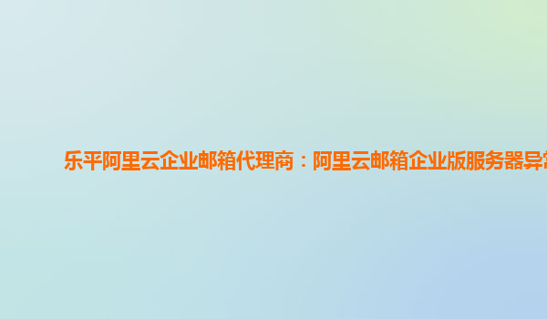 乐平阿里云企业邮箱代理商：阿里云邮箱企业版服务器异常