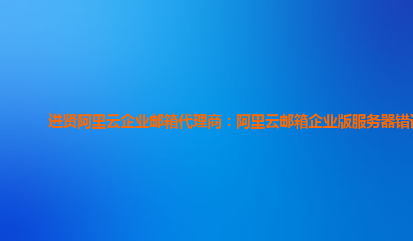 进贤阿里云企业邮箱代理商：阿里云邮箱企业版服务器错误