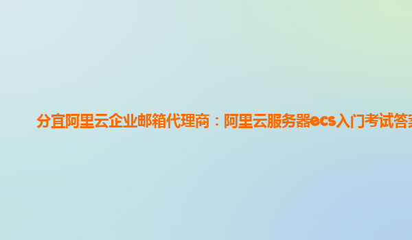 分宜阿里云企业邮箱代理商：阿里云服务器ecs入门考试答案