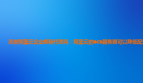 高安阿里云企业邮箱代理商：阿里云的ecs服务器可以降低配置吗