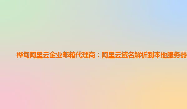 桦甸阿里云企业邮箱代理商：阿里云域名解析到本地服务器错误