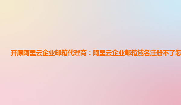 开原阿里云企业邮箱代理商：阿里云企业邮箱域名注册不了怎么回事