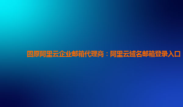 固原阿里云企业邮箱代理商：阿里云域名邮箱登录入口