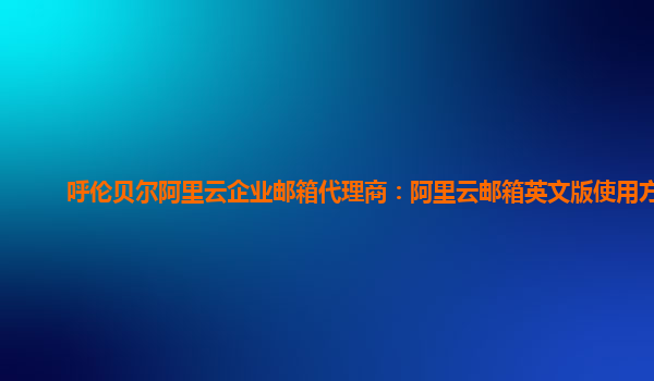 呼伦贝尔阿里云企业邮箱代理商：阿里云邮箱英文版使用方法