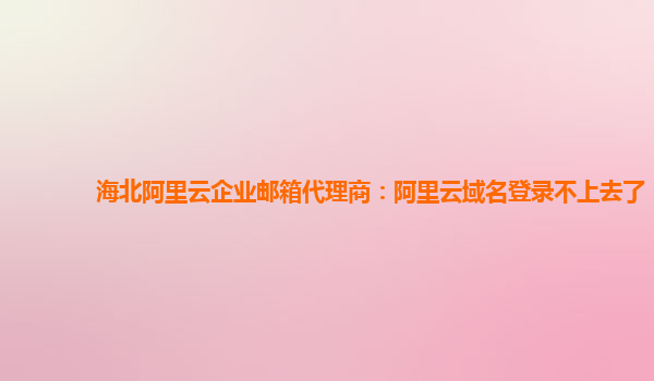 海北阿里云企业邮箱代理商：阿里云域名登录不上去了