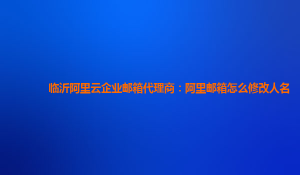 临沂阿里云企业邮箱代理商：阿里邮箱怎么修改人名