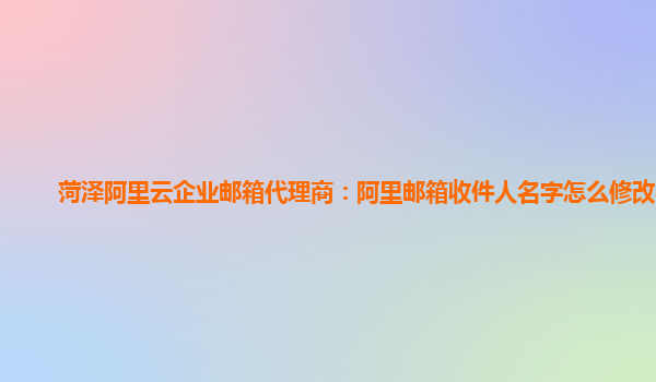 菏泽阿里云企业邮箱代理商：阿里邮箱收件人名字怎么修改不了