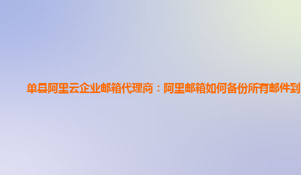 单县阿里云企业邮箱代理商：阿里邮箱如何备份所有邮件到电脑