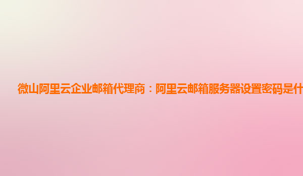 微山阿里云企业邮箱代理商：阿里云邮箱服务器设置密码是什么意思