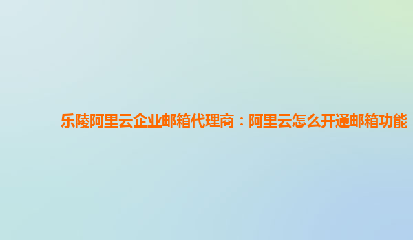 乐陵阿里云企业邮箱代理商：阿里云怎么开通邮箱功能