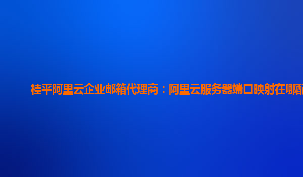 桂平阿里云企业邮箱代理商：阿里云服务器端口映射在哪配置