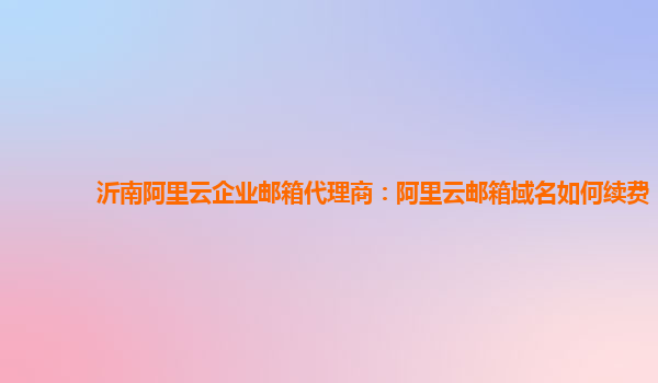 沂南阿里云企业邮箱代理商：阿里云邮箱域名如何续费