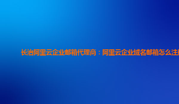 长治阿里云企业邮箱代理商：阿里云企业域名邮箱怎么注册