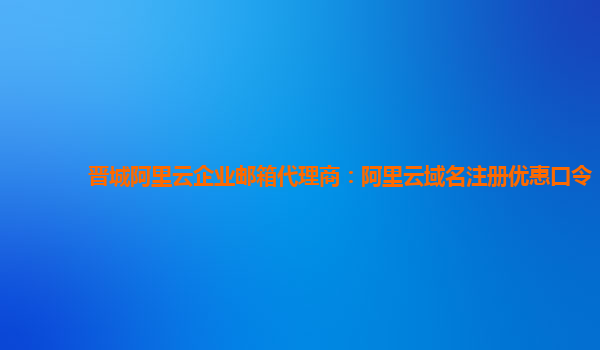 晋城阿里云企业邮箱代理商：阿里云域名注册优惠口令