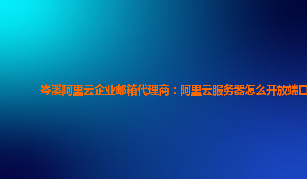 岑溪阿里云企业邮箱代理商：阿里云服务器怎么开放端口