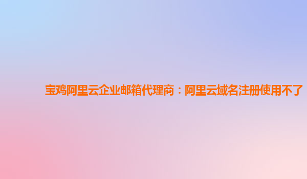 宝鸡阿里云企业邮箱代理商：阿里云域名注册使用不了