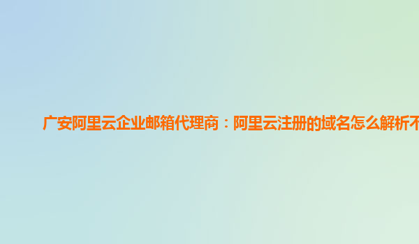 广安阿里云企业邮箱代理商：阿里云注册的域名怎么解析不了