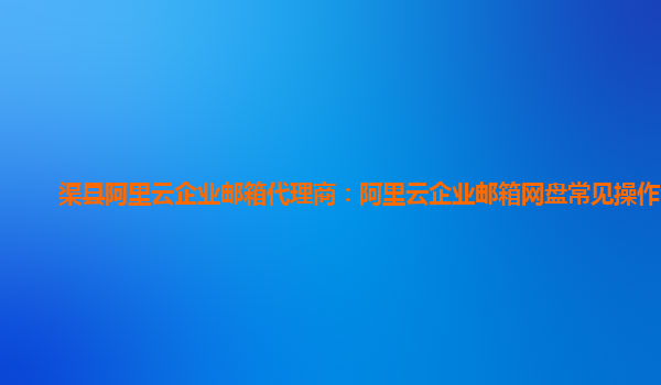 渠县阿里云企业邮箱代理商：阿里云企业邮箱网盘常见操作介绍