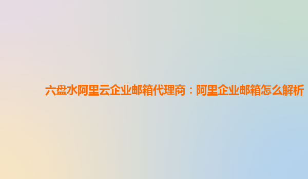 六盘水阿里云企业邮箱代理商：阿里企业邮箱怎么解析