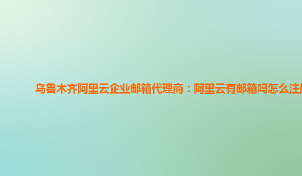 乌鲁木齐阿里云企业邮箱代理商：阿里云有邮箱吗怎么注册