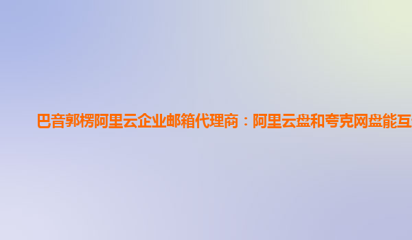 巴音郭楞阿里云企业邮箱代理商：阿里云盘和夸克网盘能互通吗