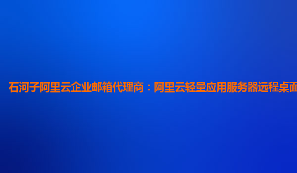 石河子阿里云企业邮箱代理商：阿里云轻量应用服务器远程桌面建立不了