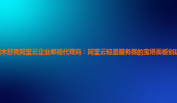 图木舒克阿里云企业邮箱代理商：阿里云轻量服务器的宝塔面板创建网站视频教学