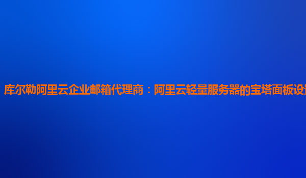 库尔勒阿里云企业邮箱代理商：阿里云轻量服务器的宝塔面板设置视频教学