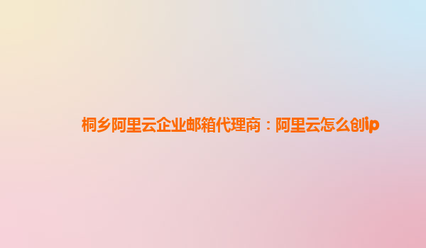 桐乡阿里云企业邮箱代理商：阿里云怎么创ip