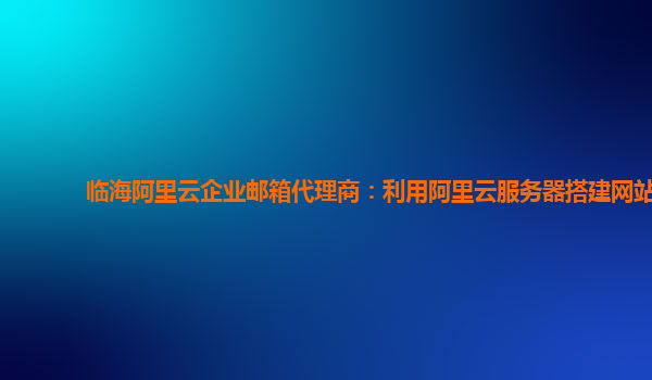 临海阿里云企业邮箱代理商：利用阿里云服务器搭建网站