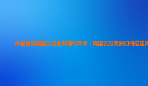 中国台湾阿里云企业邮箱代理商：阿里云服务器如何搭建网站