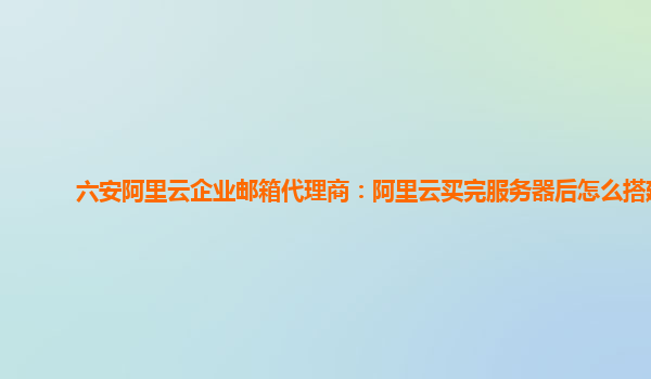 六安阿里云企业邮箱代理商：阿里云买完服务器后怎么搭建