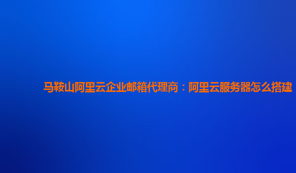 马鞍山阿里云企业邮箱代理商：阿里云服务器怎么搭建