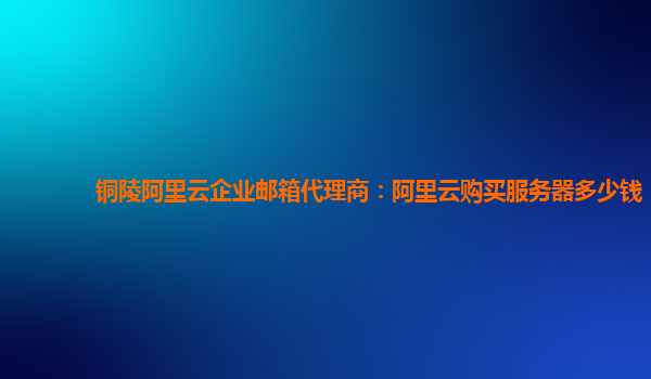 铜陵阿里云企业邮箱代理商：阿里云购买服务器多少钱