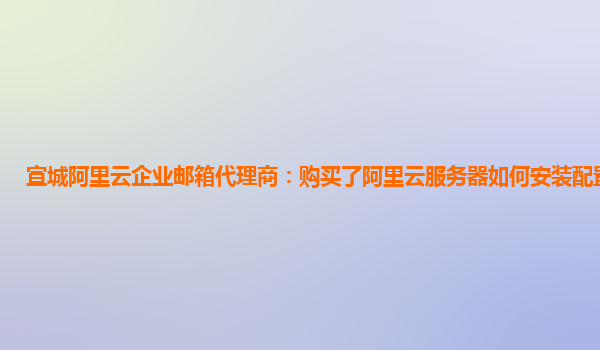 宣城阿里云企业邮箱代理商：购买了阿里云服务器如何安装配置和使用