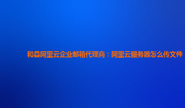 和县阿里云企业邮箱代理商：阿里云服务器怎么传文件