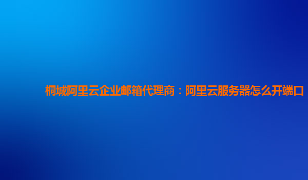 桐城阿里云企业邮箱代理商：阿里云服务器怎么开端口