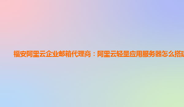 福安阿里云企业邮箱代理商：阿里云轻量应用服务器怎么搭建网站