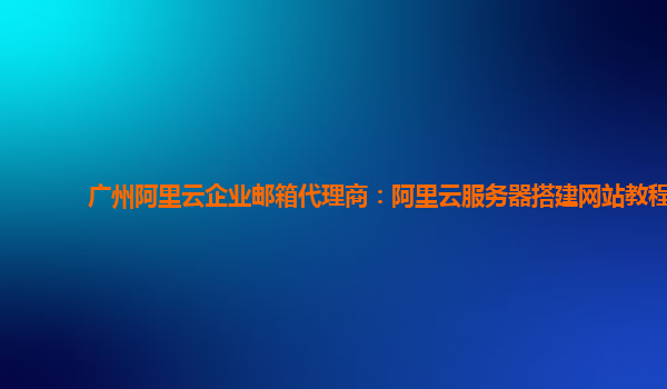 广州阿里云企业邮箱代理商：阿里云服务器搭建网站教程