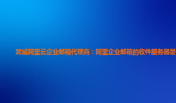 武威阿里云企业邮箱代理商：阿里企业邮箱的收件服务器是什么