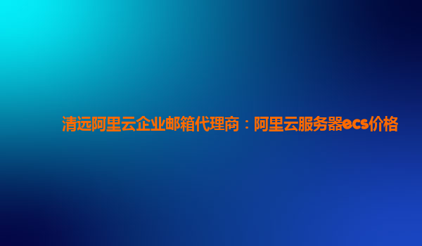 清远阿里云企业邮箱代理商：阿里云服务器ecs价格