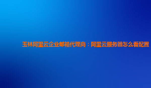 玉林阿里云企业邮箱代理商：阿里云服务器怎么看配置