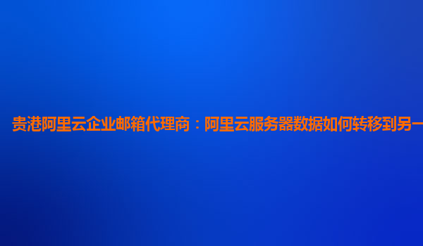 贵港阿里云企业邮箱代理商：阿里云服务器数据如何转移到另一个服务器